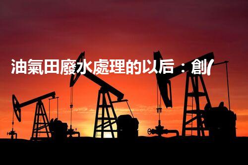 油氣田廢水處理的以后：創(chuàng)新技術(shù)與環(huán)保策略？
